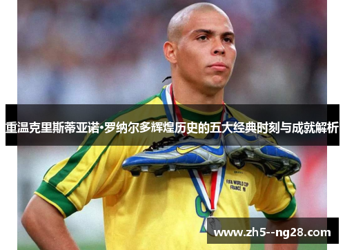 重温克里斯蒂亚诺·罗纳尔多辉煌历史的五大经典时刻与成就解析