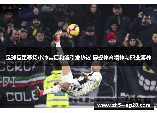 足球巨星赛场小冲突后和解引发热议 展现体育精神与职业素养 足球巨星赛场小冲突后和解引发热议 展现体育精神与职业素养