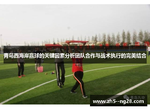 青岛西海岸赢球的关键因素分析团队合作与战术执行的完美结合 青岛西海岸赢球的关键因素分析团队合作与战术执行的完美结合