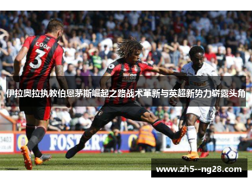 伊拉奥拉执教伯恩茅斯崛起之路战术革新与英超新势力崭露头角