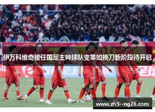 伊万科维奇接任国足主帅球队变革如换刀新阶段待开启 伊万科维奇接任国足主帅球队变革如换刀新阶段待开启