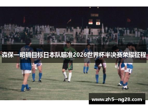 森保一明确目标日本队瞄准2026世界杯半决赛荣耀征程 森保一明确目标日本队瞄准2026世界杯半决赛荣耀征程